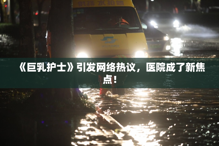 《巨乳护士》引发网络热议，医院成了新焦点！