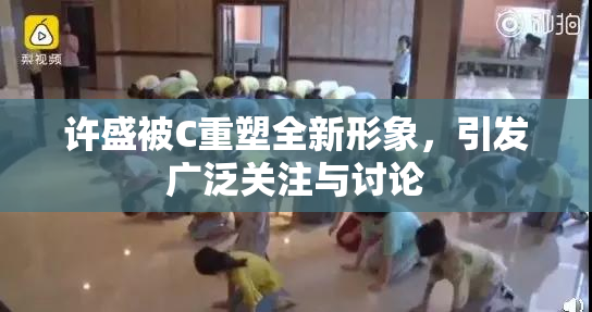 许盛被C重塑全新形象，引发广泛关注与讨论