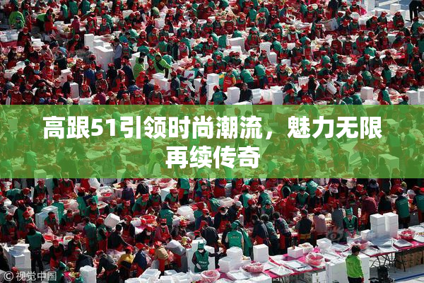 高跟51引领时尚潮流，魅力无限再续传奇