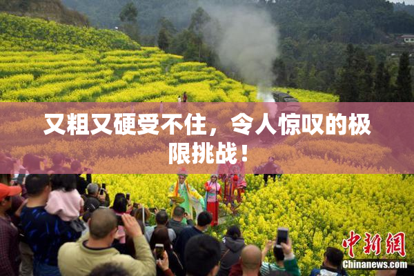 又粗又硬受不住，令人惊叹的极限挑战！