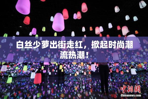 白丝少萝出街走红，掀起时尚潮流热潮！