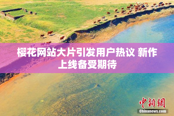 樱花网站大片引发用户热议 新作上线备受期待