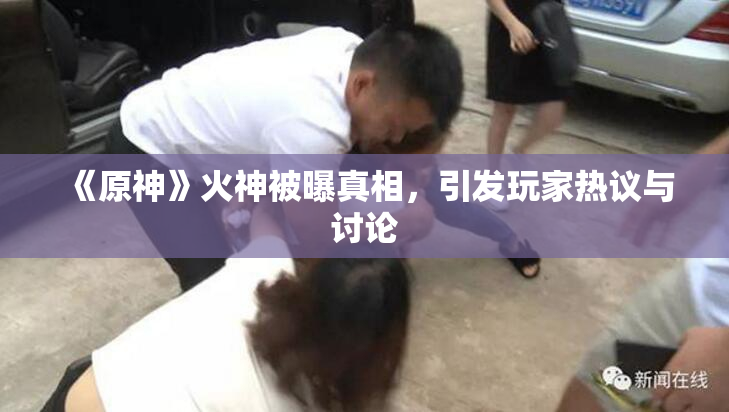 《原神》火神被曝真相，引发玩家热议与讨论