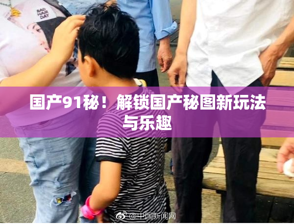 国产91秘！解锁国产秘图新玩法与乐趣
