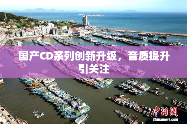 国产CD系列创新升级，音质提升引关注