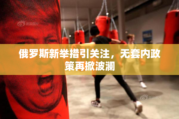 俄罗斯新举措引关注，无套内政策再掀波澜