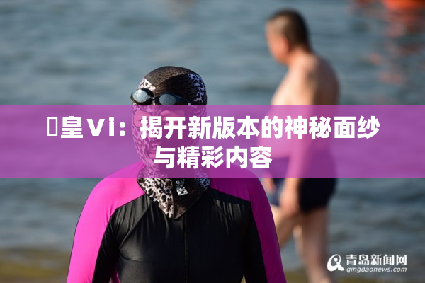 嘼皇Ⅴi：揭开新版本的神秘面纱与精彩内容