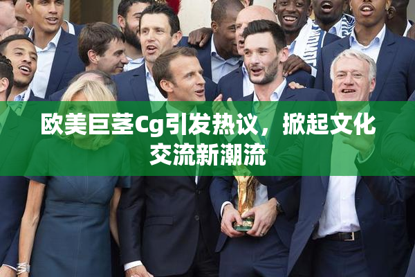 欧美巨茎Cg引发热议，掀起文化交流新潮流