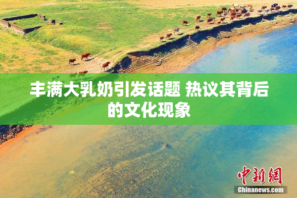 丰满大乳奶引发话题 热议其背后的文化现象