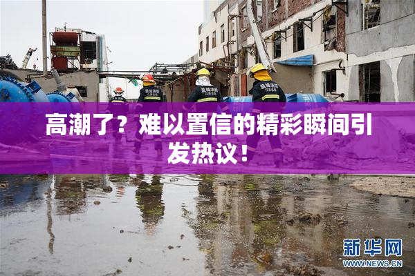 高潮了？难以置信的精彩瞬间引发热议！