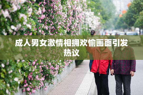 成人男女激情相拥欢愉画面引发热议