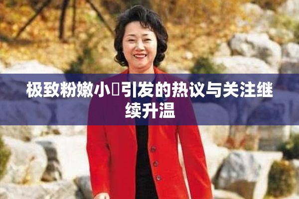 极致粉嫩小泬引发的热议与关注继续升温