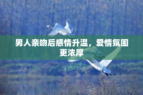 男人亲吻后感情升温，爱情氛围更浓厚