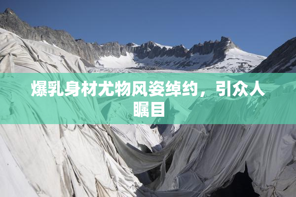 爆乳身材尤物风姿绰约，引众人瞩目