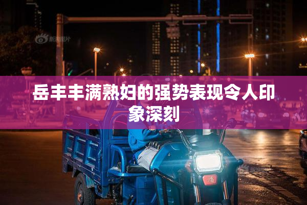 岳丰丰满熟妇的强势表现令人印象深刻