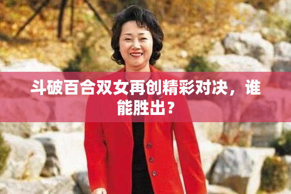 斗破百合双女再创精彩对决，谁能胜出？