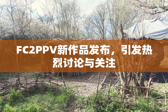 FC2PPV新作品发布，引发热烈讨论与关注