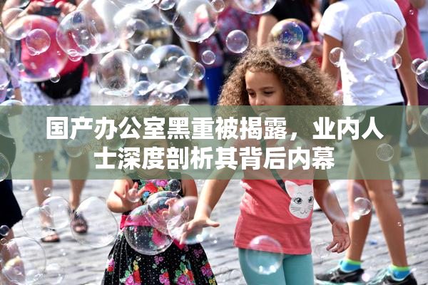 国产办公室黑重被揭露，业内人士深度剖析其背后内幕