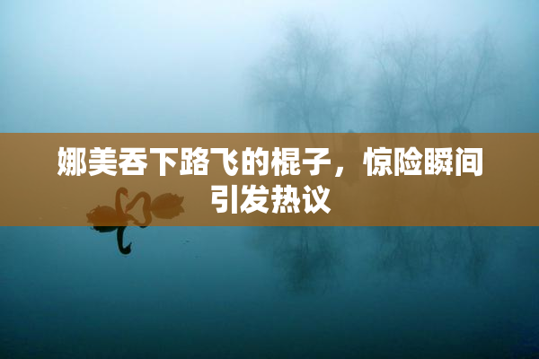 娜美吞下路飞的棍子，惊险瞬间引发热议