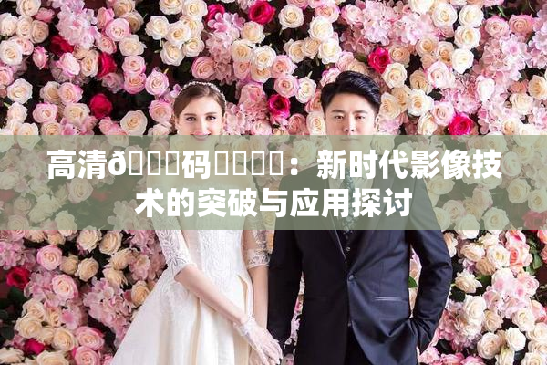 高清🈚码❌‌❌‌：新时代影像技术的突破与应用探讨