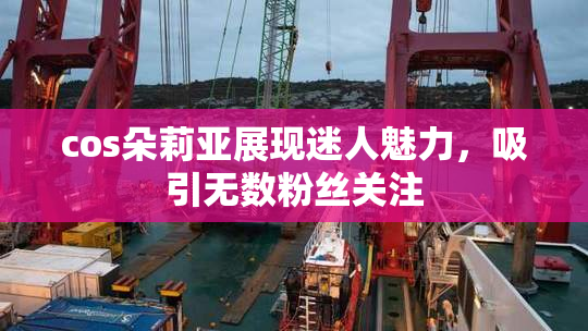 cos朵莉亚展现迷人魅力，吸引无数粉丝关注