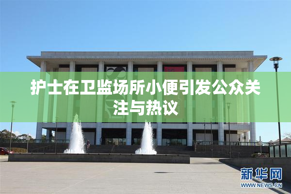 护士在卫监场所小便引发公众关注与热议
