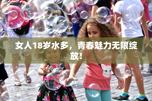 女人18岁水多，青春魅力无限绽放！
