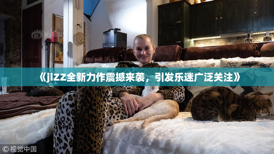《jiZZ全新力作震撼来袭，引发乐迷广泛关注》
