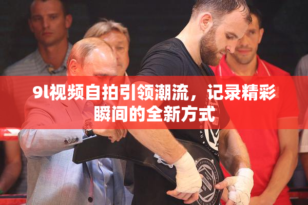 9l视频自拍引领潮流，记录精彩瞬间的全新方式