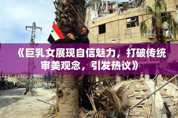 《巨乳女展现自信魅力，打破传统审美观念，引发热议》