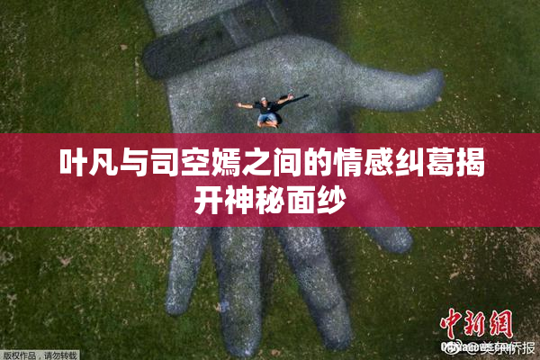 叶凡与司空嫣之间的情感纠葛揭开神秘面纱