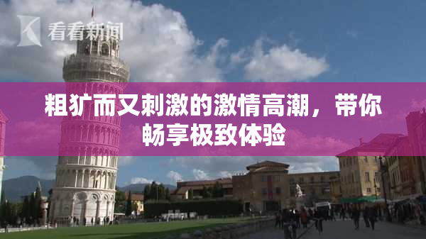 粗犷而又刺激的激情高潮，带你畅享极致体验