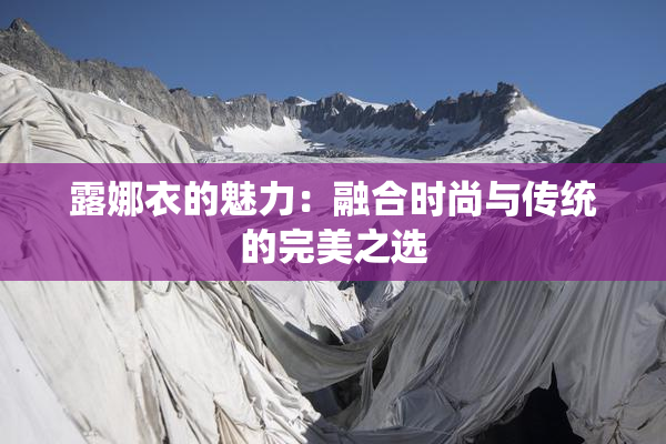 露娜衣的魅力：融合时尚与传统的完美之选
