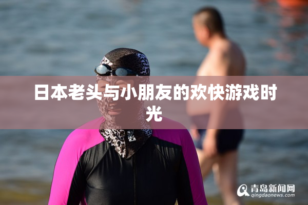 日本老头与小朋友的欢快游戏时光