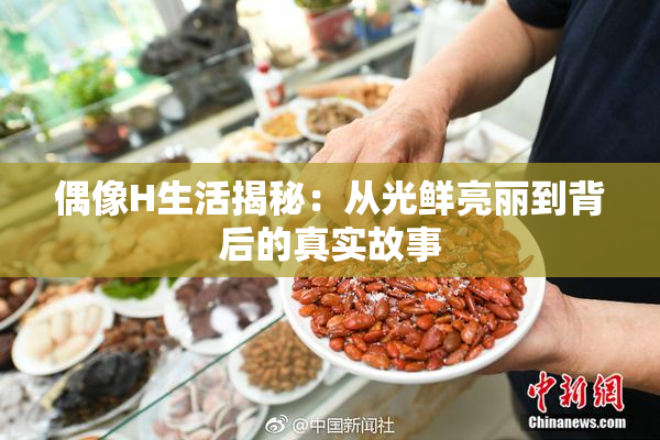 偶像H生活揭秘：从光鲜亮丽到背后的真实故事