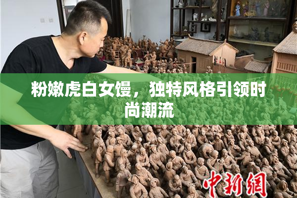 粉嫩虎白女馒，独特风格引领时尚潮流