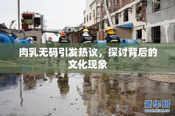 肉乳无码引发热议，探讨背后的文化现象