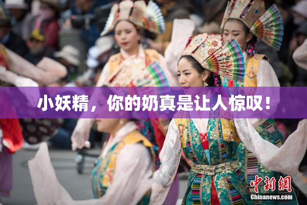 小妖精，你的奶真是让人惊叹！