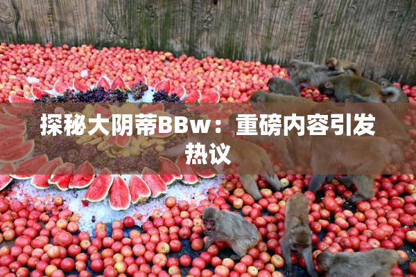探秘大阴蒂BBw：重磅内容引发热议