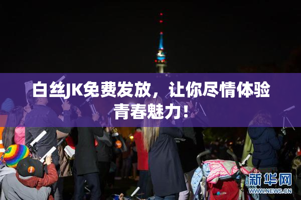 白丝JK免费发放，让你尽情体验青春魅力！