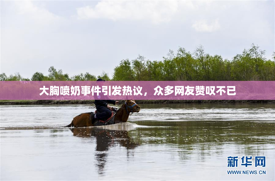 大胸喷奶事件引发热议，众多网友赞叹不已