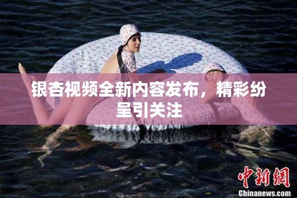 银杏视频全新内容发布，精彩纷呈引关注