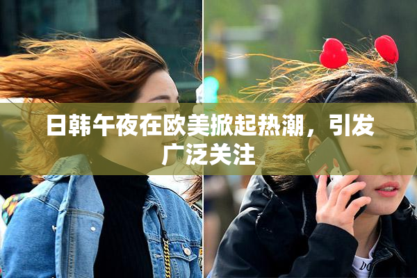 日韩午夜在欧美掀起热潮，引发广泛关注