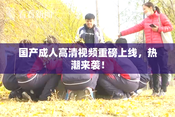 国产成人高清视频重磅上线，热潮来袭！