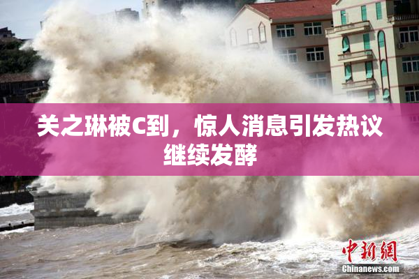 关之琳被C到，惊人消息引发热议继续发酵