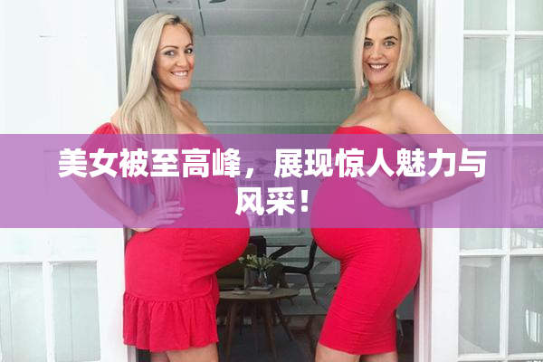 美女被至高峰，展现惊人魅力与风采！