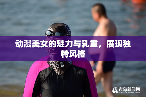 动漫美女的魅力与乳重，展现独特风格