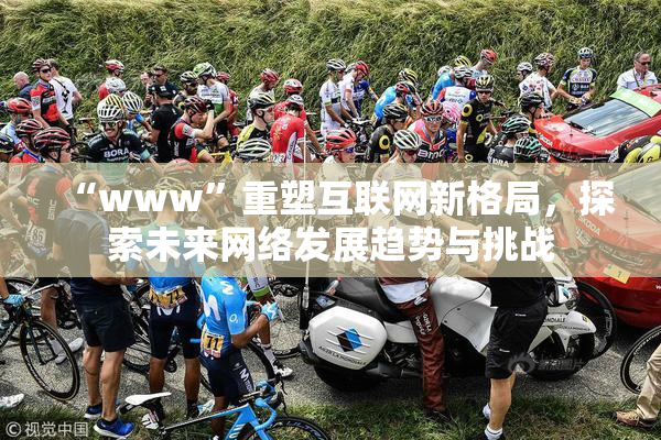 “www”重塑互联网新格局，探索未来网络发展趋势与挑战
