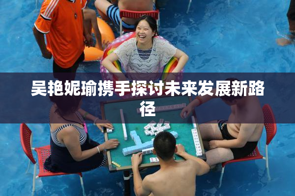 吴艳妮瑜携手探讨未来发展新路径