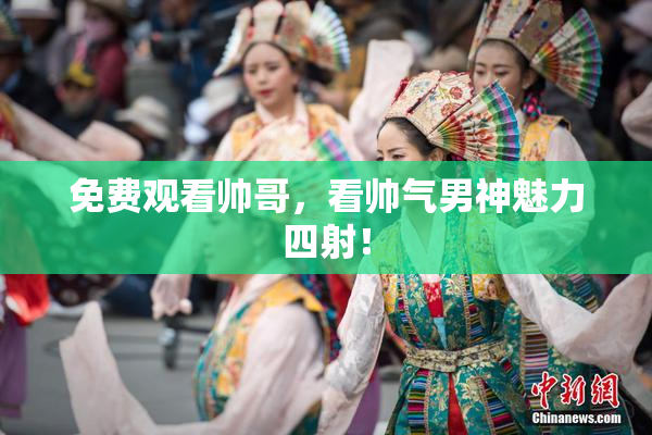 免费观看帅哥，看帅气男神魅力四射！